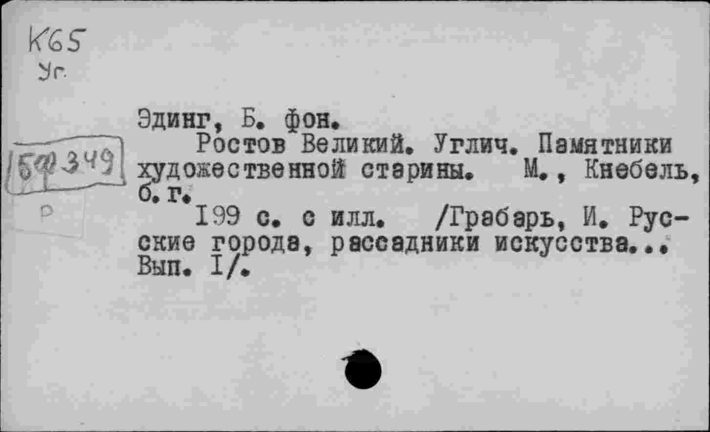 ﻿У Г.
Эдинг, Б. фон.
- ,	Ростов Великий. Углич. Памятники
• ' художественной старины. М., Кнебель, ---б. г.
199 с. с илл. /Грабарь, И. Русские города, рассадники искусства... Вып. I/.